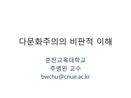 춘천교육대학교 추병완 교수 bwchu@cnue.ac.kr 다문화주의의 비판적 이해 춘천교육대학교 추병완 교수 bwchu@cnue.ac.kr.