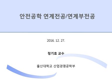 안전공학 연계전공/연계부전공 2016. 12. 27. 정기효 교수 울산대학교 산업경영공학부.