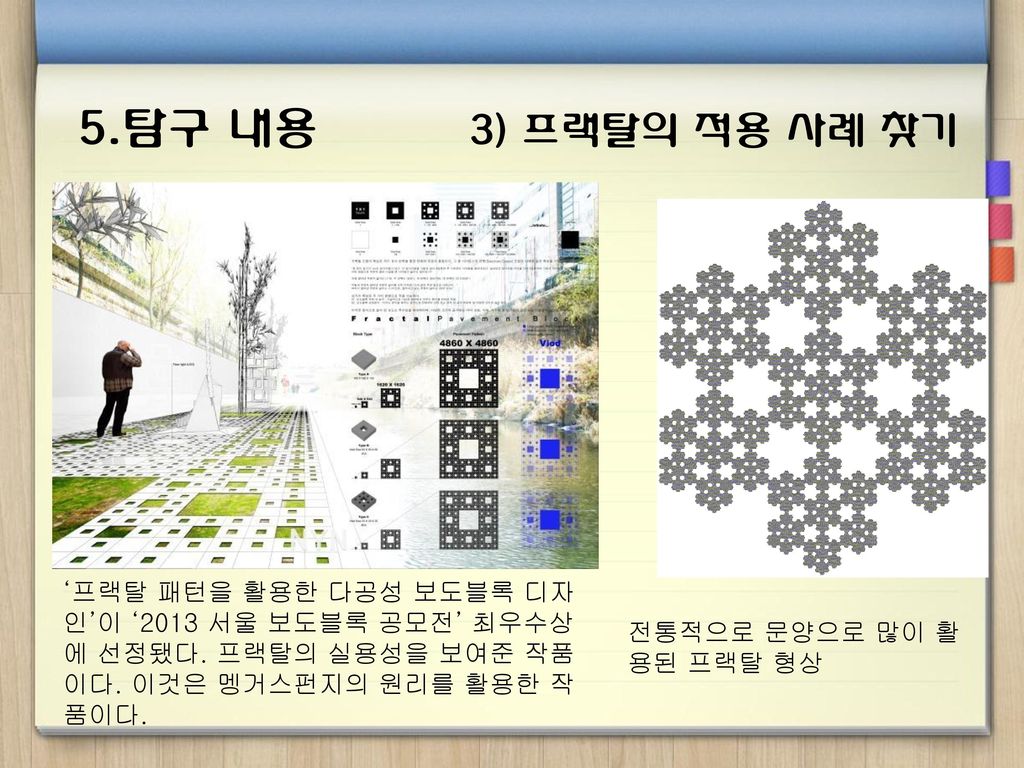 5.탐구 내용 3) 프랙탈의 적용 사례 찾기 ‘프랙탈 패턴을 활용한 다공성 보도블록 디자인’이 ‘2013 서울 보도블록 공모전’ 최우수상에 선정됐다. 프랙탈의 실용성을 보여준 작품이다. 이것은 멩거스펀지의 원리를 활용한 작품이다.