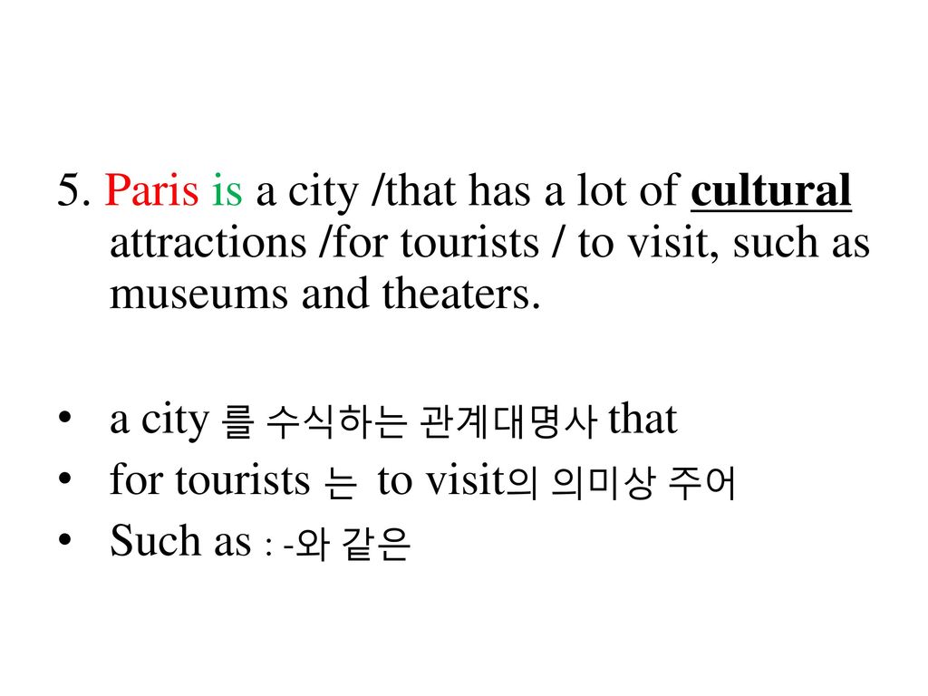 5. Paris is a city /that has a lot of cultural attractions /for tourists / to visit, such as museums and theaters.
