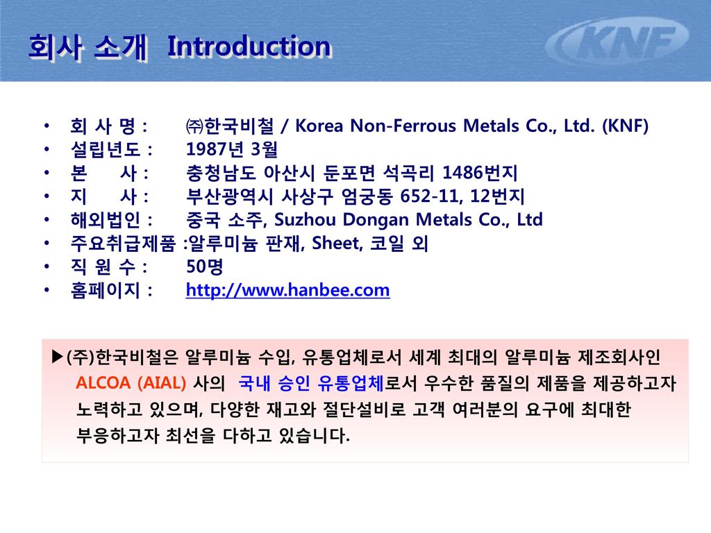 회사 소개 Introduction 회 사 명 : ㈜한국비철 / Korea Non-Ferrous Metals Co., Ltd. (KNF) 설립년도 : 1987년 3월. 본 사 : 충청남도 아산시 둔포면 석곡리 1486번지.