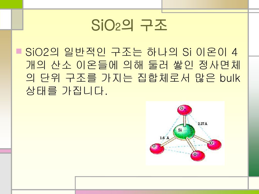 SiO2의 구조 SiO2의 일반적인 구조는 하나의 Si 이온이 4개의 산소 이온들에 의해 둘러 쌓인 정사면체의 단위 구조를 가지는 집합체로서 많은 bulk상태를 가집니다.