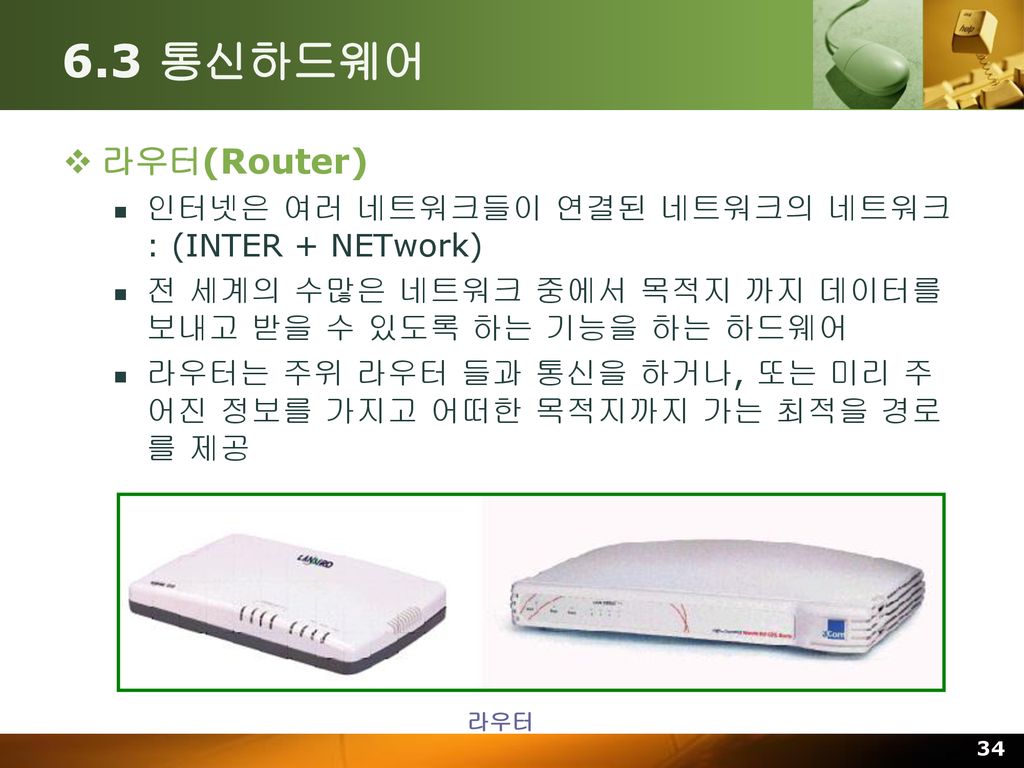 6.3 통신하드웨어 라우터(Router) 인터넷은 여러 네트워크들이 연결된 네트워크의 네트워크 : (INTER + NETwork) 전 세계의 수많은 네트워크 중에서 목적지 까지 데이터를 보내고 받을 수 있도록 하는 기능을 하는 하드웨어.