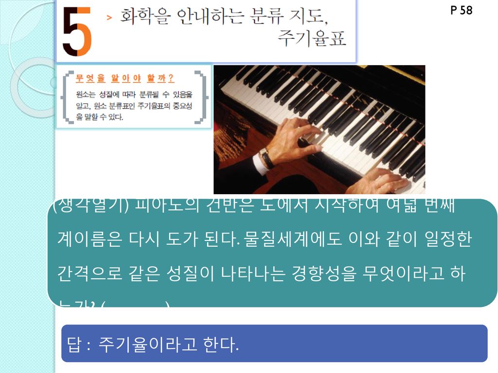 P 58 (생각열기) 피아노의 건반은 도에서 시작하여 여덟 번째 계이름은 다시 도가 된다. 물질세계에도 이와 같이 일정한 간격으로 같은 성질이 나타나는 경향성을 무엇이라고 하 는가 ( )