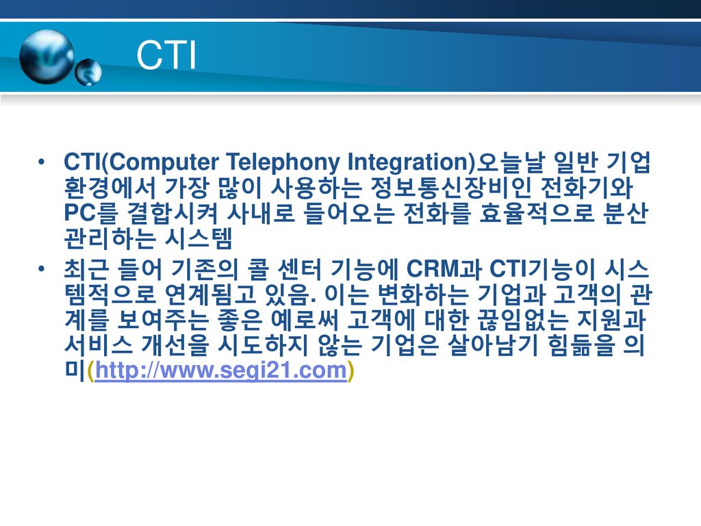 CTI CTI(Computer Telephony Integration)오늘날 일반 기업 환경에서 가장 많이 사용하는 정보통신장비인 전화기와 PC를 결합시켜 사내로 들어오는 전화를 효율적으로 분산 관리하는 시스템.