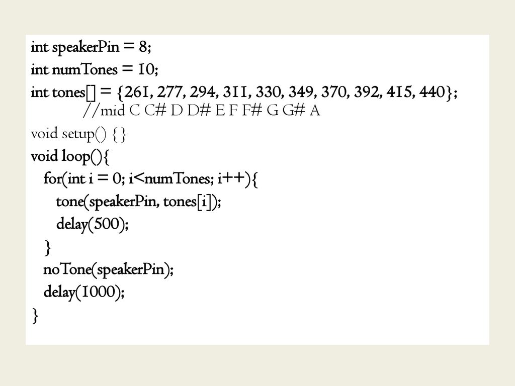 int speakerPin = 8; int numTones = 10; int tones[] = {261, 277, 294, 311, 330, 349, 370, 392, 415, 440}; //mid C C# D D# E F F# G G# A void setup() {} void loop(){ for(int i = 0; i<numTones; i++){ tone(speakerPin, tones[i]); delay(500); } noTone(speakerPin); delay(1000);