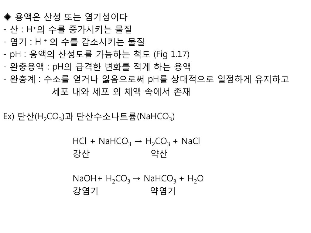 ◈ 용액은 산성 또는 염기성이다 - 산 : H+의 수를 증가시키는 물질 - 염기 : H + 의 수를 감소시키는 물질 - pH : 용액의 산성도를 가늠하는 척도 (Fig 1.17) - 완충용액 : pH의 급격한 변화를 적게 하는 용액 - 완충계 : 수소를 얻거나 잃음으로써 pH를 상대적으로 일정하게 유지하고 세포 내와 세포 외 체액 속에서 존재 Ex) 탄산(H2CO3)과 탄산수소나트륨(NaHCO3) HCl + NaHCO3 → H2CO3 + NaCl 강산 약산 NaOH+ H2CO3 → NaHCO3 + H2O 강염기 약염기