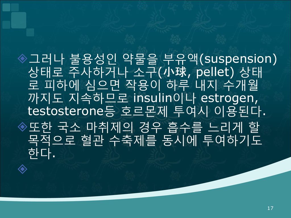 그러나 불용성인 약물을 부유액(suspension) 상태로 주사하거나 소구(小球, pellet) 상태로 피하에 심으면 작용이 하루 내지 수개월 까지도 지속하므로 insulin이나 estrogen, testosterone등 호르몬제 투여시 이용된다.