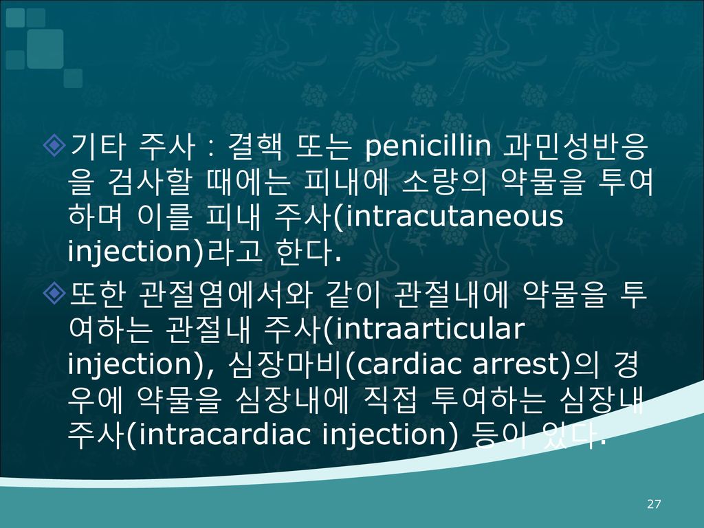 기타 주사：결핵 또는 penicillin 과민성반응을 검사할 때에는 피내에 소량의 약물을 투여하며 이를 피내 주사(intracutaneous injection)라고 한다.