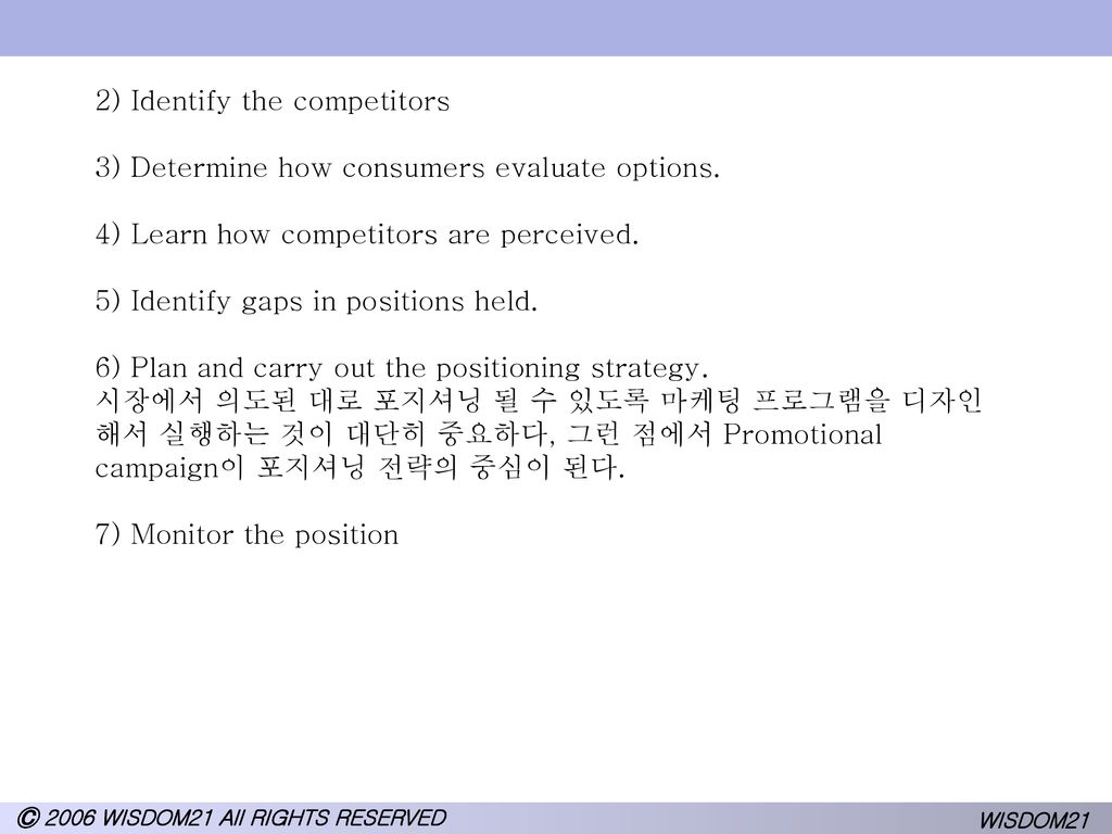 2) Identify the competitors 3) Determine how consumers evaluate options. 4) Learn how competitors are perceived. 5) Identify gaps in positions held. 6) Plan and carry out the positioning strategy. 시장에서 의도된 대로 포지셔닝 될 수 있도록 마케팅 프로그램을 디자인해서 실행하는 것이 대단히 중요하다, 그런 점에서 Promotional campaign이 포지셔닝 전략의 중심이 된다. 7) Monitor the position
