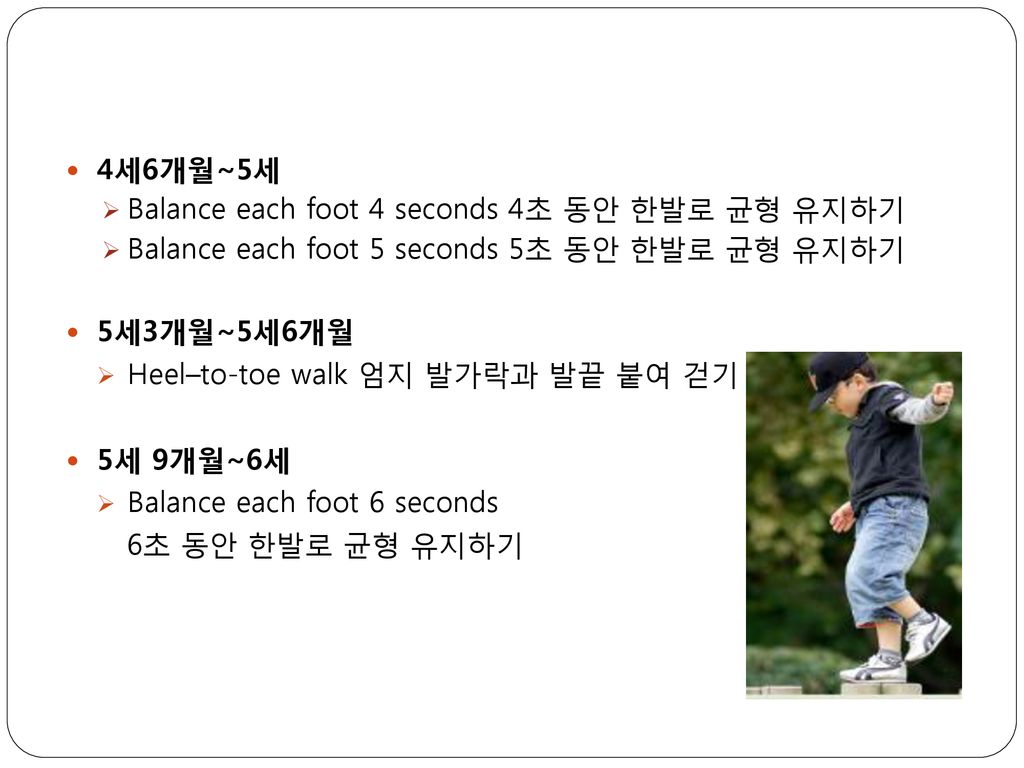 4세6개월~5세 Balance each foot 4 seconds 4초 동안 한발로 균형 유지하기. Balance each foot 5 seconds 5초 동안 한발로 균형 유지하기.