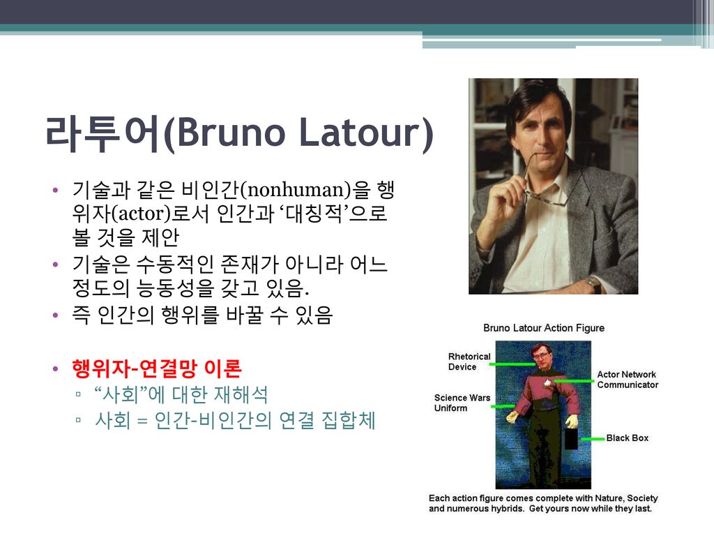 라투어(Bruno Latour) 기술과 같은 비인간(nonhuman)을 행 위자(actor)로서 인간과 ‘대칭적’으로 볼 것을 제안. 기술은 수동적인 존재가 아니라 어느 정도의 능동성을 갖고 있음.