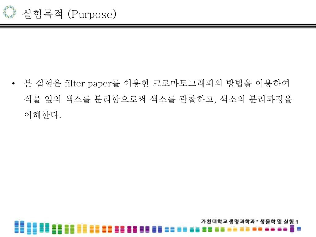 실험목적 (Purpose) 본 실험은 filter paper를 이용한 크로마토그래피의 방법을 이용하여 식물 잎의 색소를 분리함으로써 색소를 관찰하고, 색소의 분리과정을 이해한다.