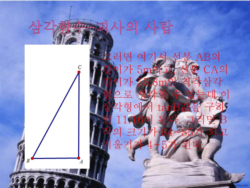 삼각함수-피사의 사탑 그러면 여기서 선분 AB의 길이가 5m이고, 선분 CA의 길이가 55.8m인 직각삼각형으로 생각할 수 있는데 이 삼각형에서 tanB값을 구하면 11.16이 된다.