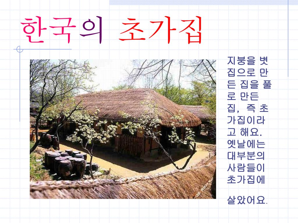 한국의 초가집 지붕을 볏 집으로 만든 집을 풀로 만든 집, 즉 초가집이라고 해요. 옛날에는 대부분의 사람들이 초가집에 살았어요.